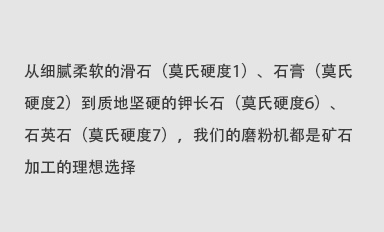 從細(xì)膩柔軟的滑石（莫氏硬度1）、石膏（莫氏硬度2）到質(zhì)地堅(jiān)硬的鉀長(zhǎng)石（莫氏硬度6）、石英石（莫氏硬度7），我們的磨粉機(jī)都是礦石加工的理想選擇。